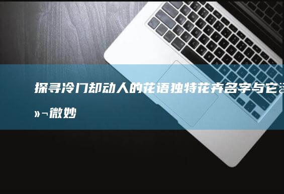 探寻冷门却动人的花语：独特花卉名字与它们微妙的告白